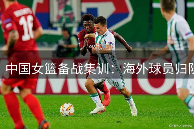 中国女篮备战集训：海外球员归队实现无缝衔接