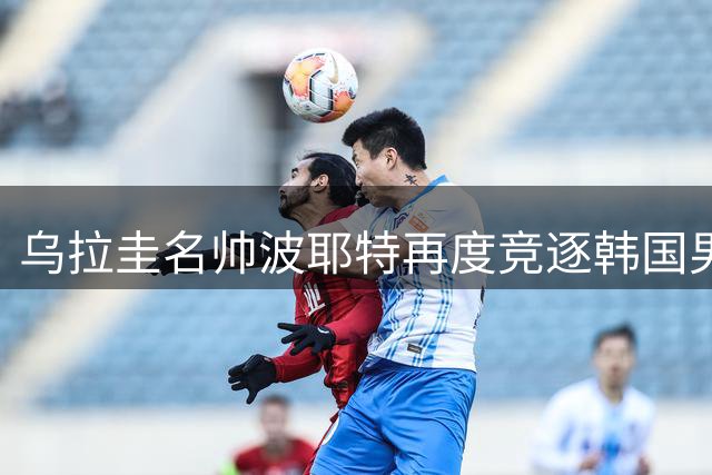 乌拉圭名帅波耶特再度竞逐韩国男足帅位 双冠王履历成关键筹码