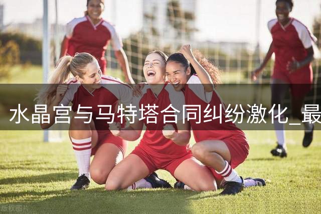 水晶宫与马特塔合同纠纷激化 最后一年效力存疑