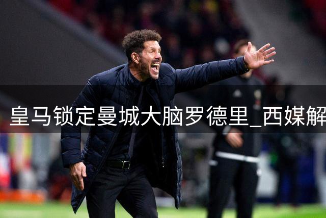 皇马锁定曼城大脑罗德里 西媒解析1.2亿欧元中场指挥官价值