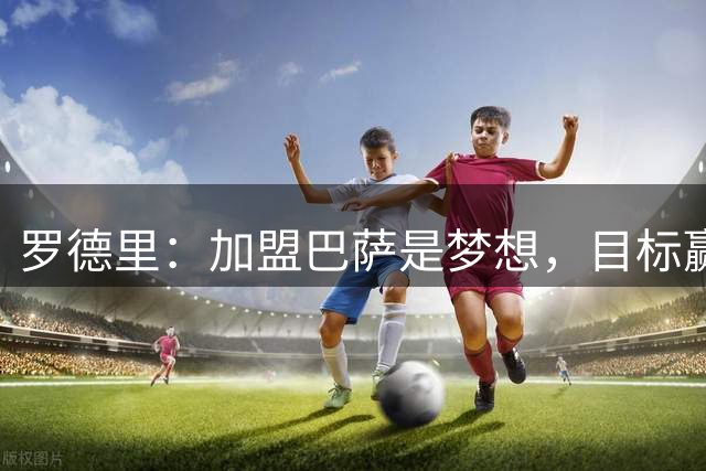 罗德里：加盟巴萨是梦想，目标赢得欧冠和一切