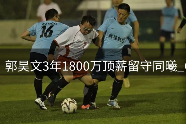 郭昊文3年1800万顶薪留守同曦 CBA最强持球核心之争再掀波澜